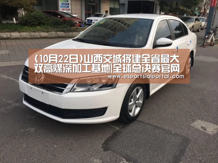 (10月22日)山西交城将建全省最大双高煤深加工基地|全球总决赛官网(图4) 英雄联盟世界赛